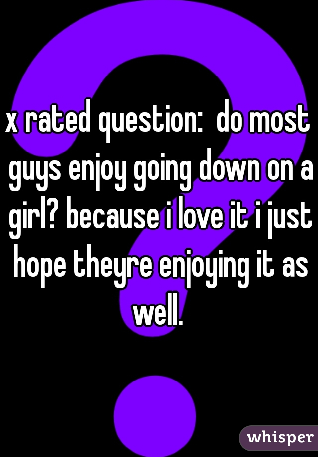 x rated question:  do most guys enjoy going down on a girl? because i love it i just hope theyre enjoying it as well. 