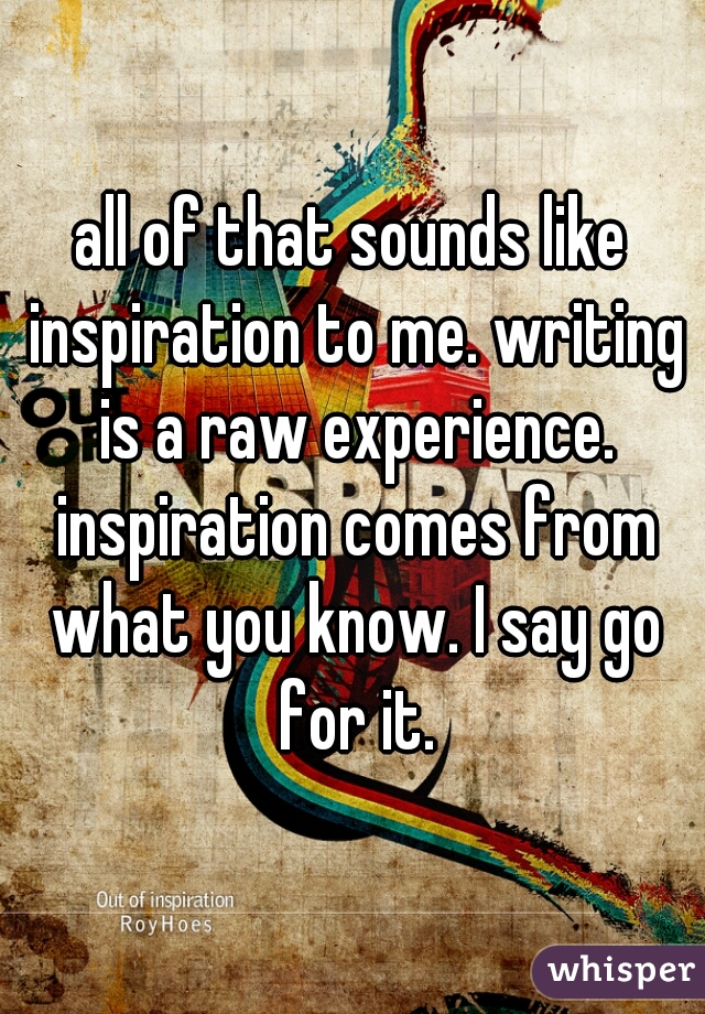 all of that sounds like inspiration to me. writing is a raw experience. inspiration comes from what you know. I say go for it.