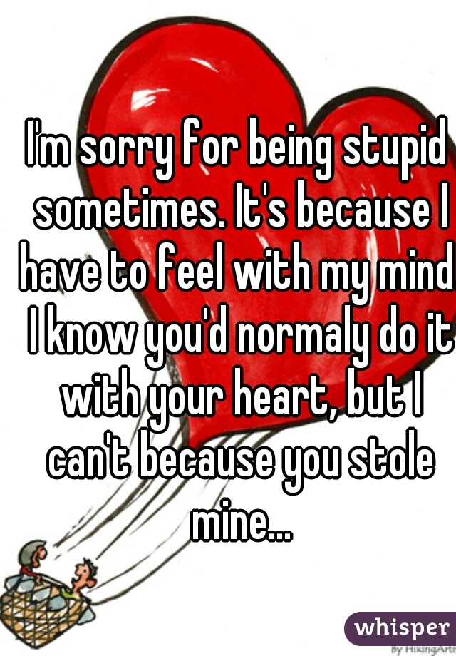 I'm sorry for being stupid sometimes. It's because I have to feel with my mind. I know you'd normaly do it with your heart, but I can't because you stole mine...