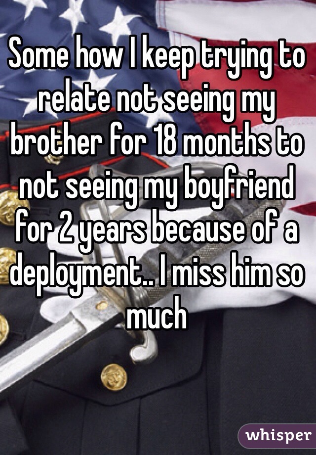 Some how I keep trying to relate not seeing my brother for 18 months to not seeing my boyfriend for 2 years because of a deployment.. I miss him so much 