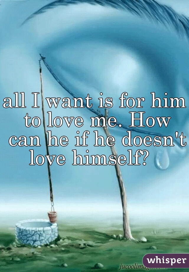 all I want is for him to love me. How can he if he doesn't love himself?   