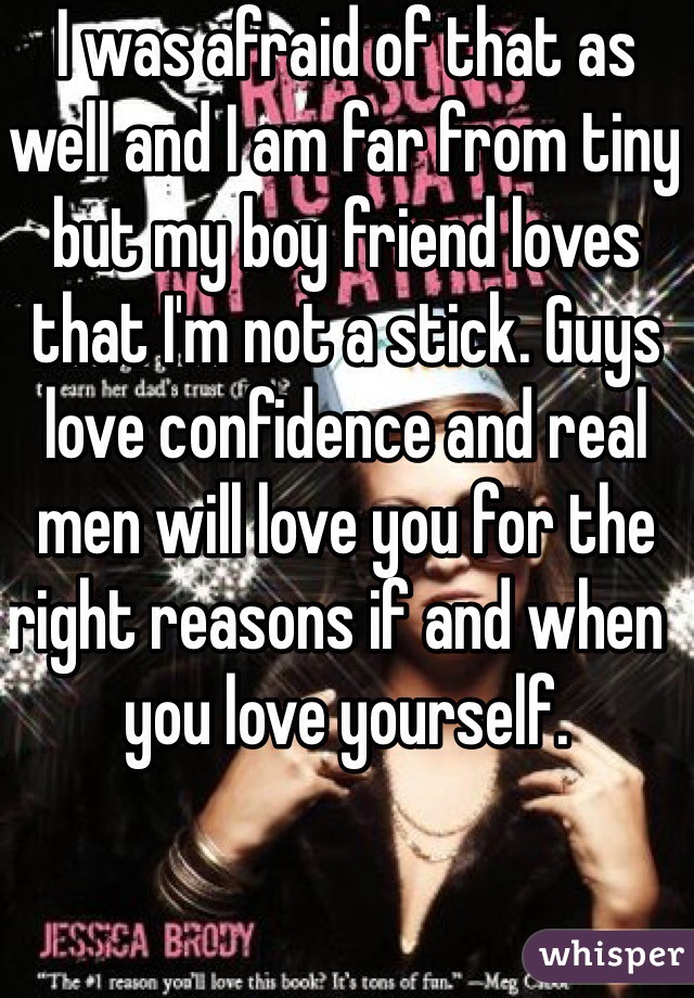 I was afraid of that as well and I am far from tiny but my boy friend loves that I'm not a stick. Guys love confidence and real men will love you for the right reasons if and when  you love yourself. 