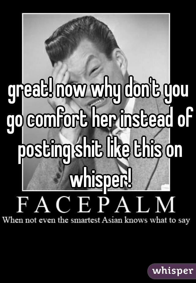 great! now why don't you go comfort her instead of posting shit like this on whisper!