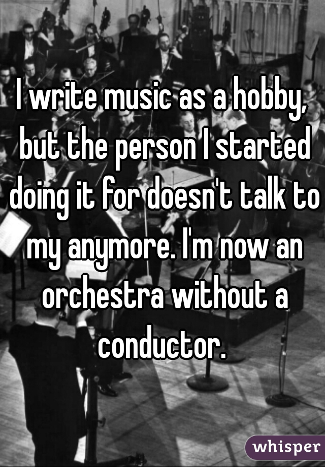 I write music as a hobby, but the person I started doing it for doesn't talk to my anymore. I'm now an orchestra without a conductor. 