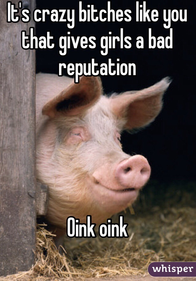 It's crazy bitches like you that gives girls a bad reputation 





Oink oink
