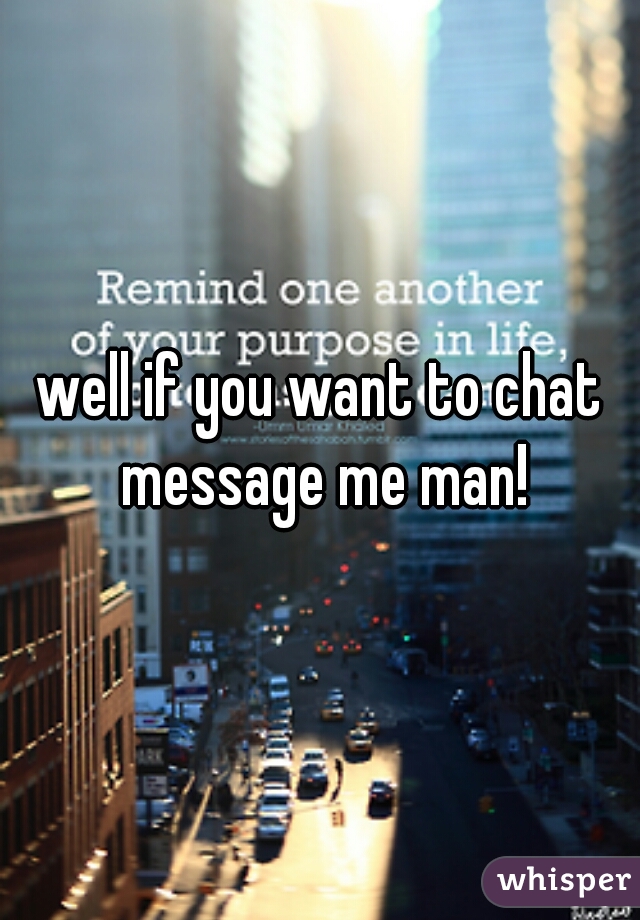 well if you want to chat message me man!