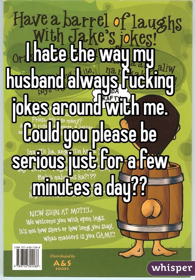 I hate the way my husband always fucking jokes around with me. Could you please be serious just for a few minutes a day??