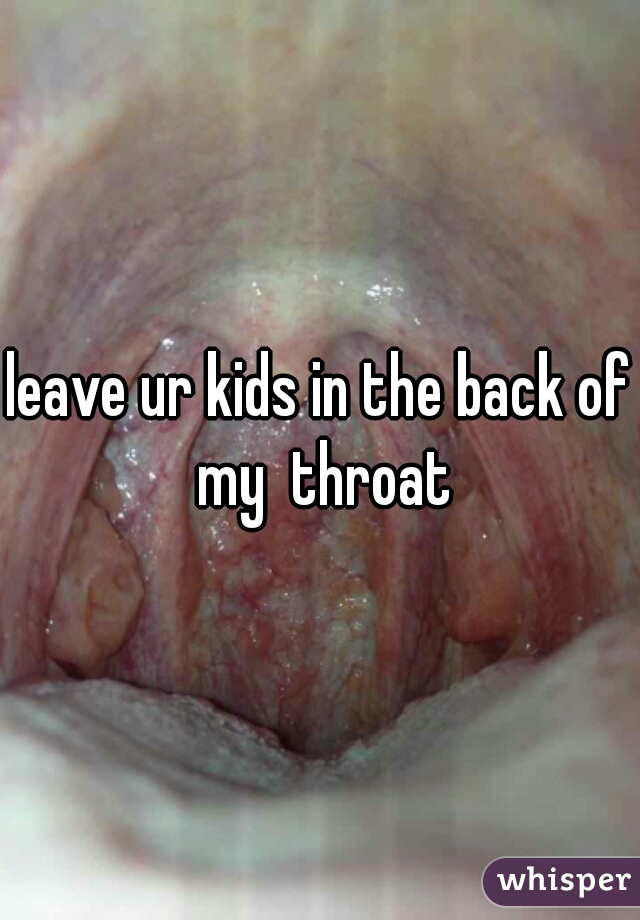leave ur kids in the back of my  throat