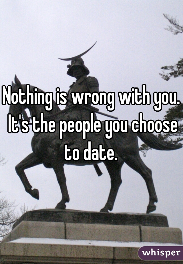 Nothing is wrong with you. It's the people you choose to date. 