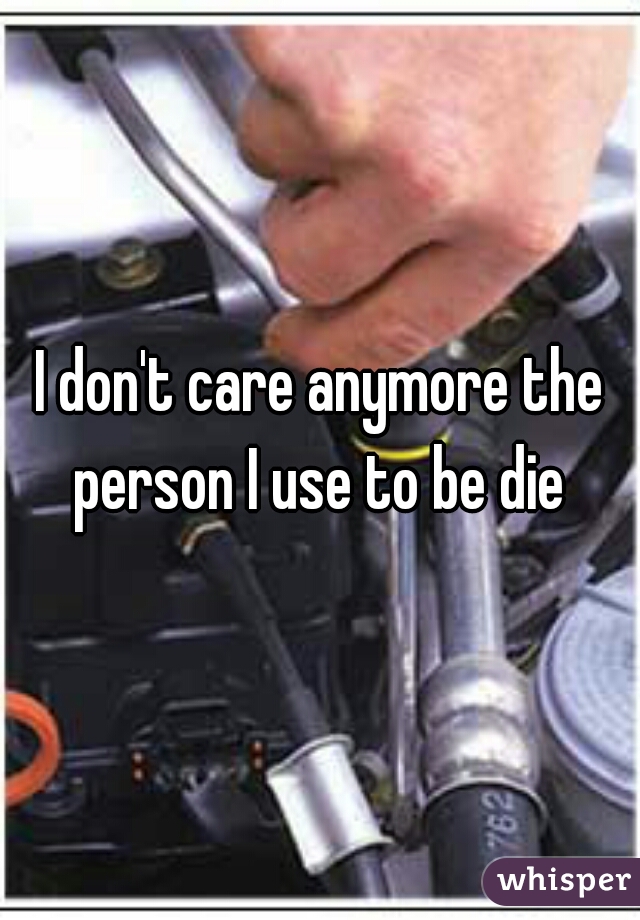 I don't care anymore the person I use to be die 