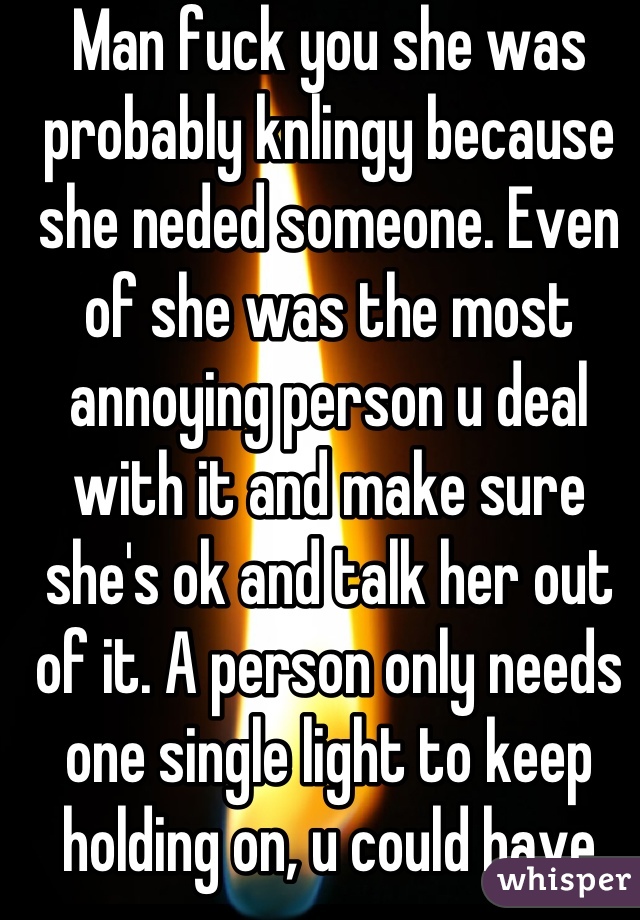 Man fuck you she was probably knlingy because she neded someone. Even of she was the most annoying person u deal with it and make sure she's ok and talk her out of it. A person only needs one single light to keep holding on, u could have been that light but u just said oh well fuck her. Well fuck you 