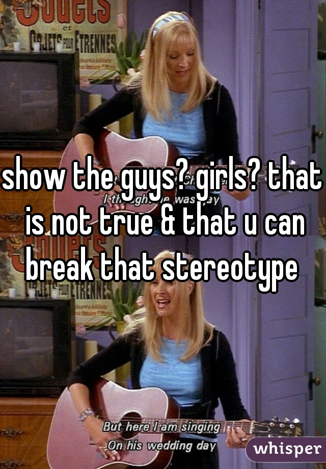 show the guys? girls? that is not true & that u can break that stereotype 