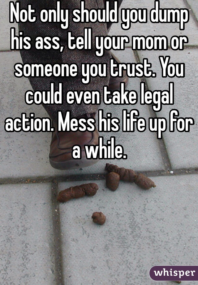 Not only should you dump his ass, tell your mom or someone you trust. You could even take legal action. Mess his life up for a while. 