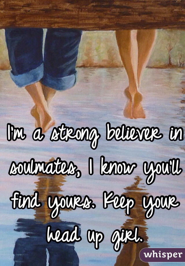 I'm a strong believer in soulmates, I know you'll find yours. Keep your head up girl. 