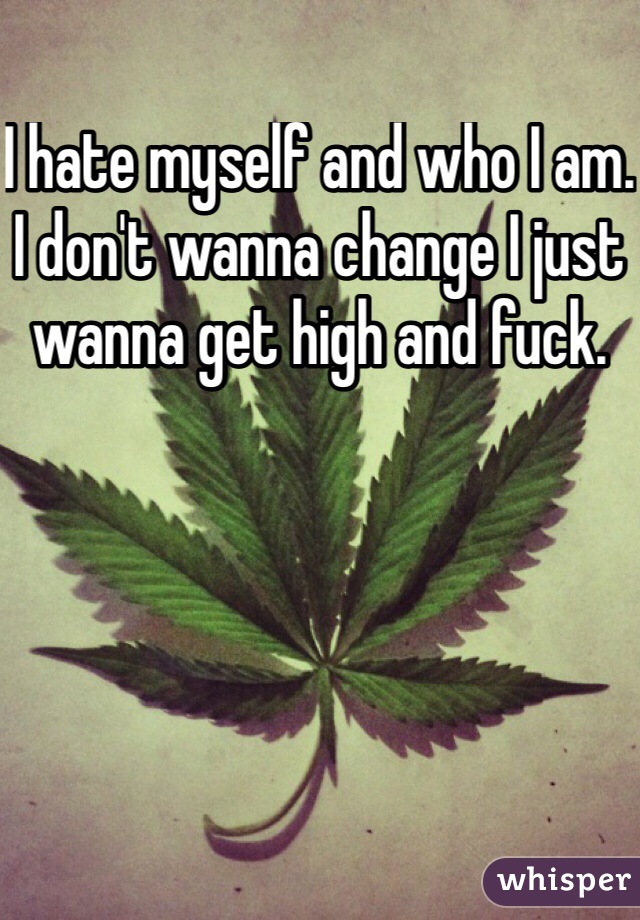 I hate myself and who I am. I don't wanna change I just wanna get high and fuck. 