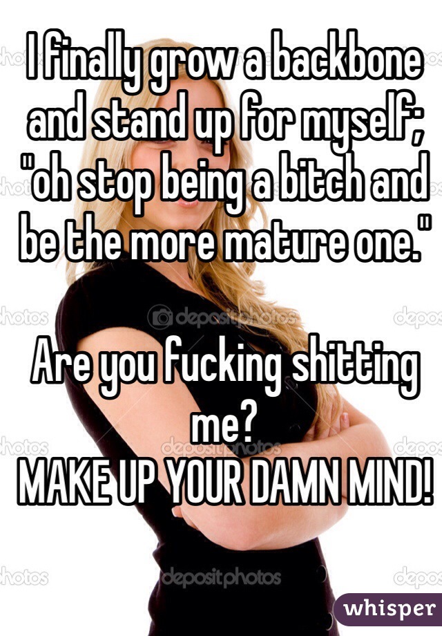 I finally grow a backbone and stand up for myself; "oh stop being a bitch and be the more mature one."

Are you fucking shitting me?
MAKE UP YOUR DAMN MIND!