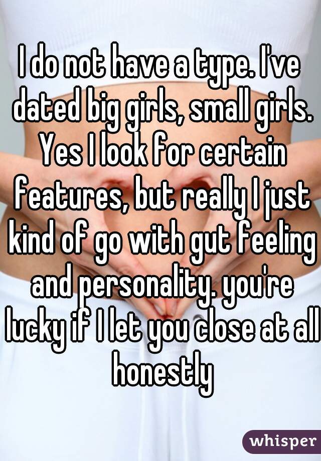 I do not have a type. I've dated big girls, small girls. Yes I look for certain features, but really I just kind of go with gut feeling and personality. you're lucky if I let you close at all honestly