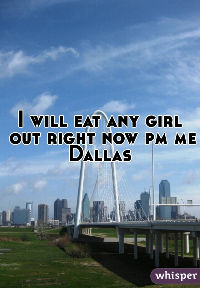 I will eat any girl out right now pm me Dallas 