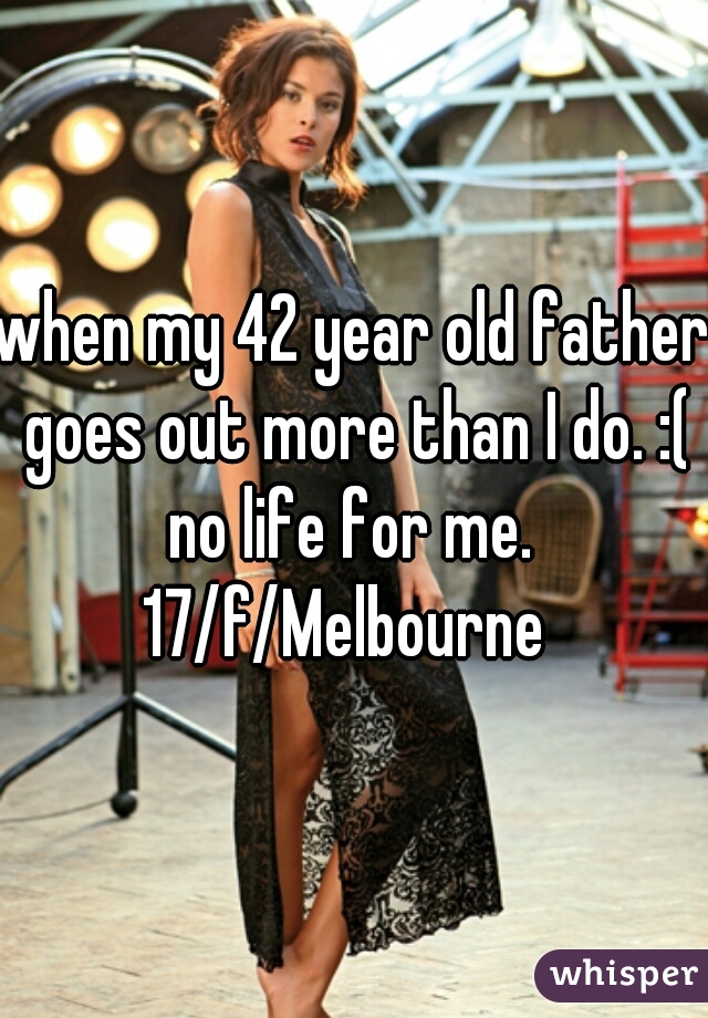 when my 42 year old father goes out more than I do. :( no life for me. 
17/f/Melbourne 