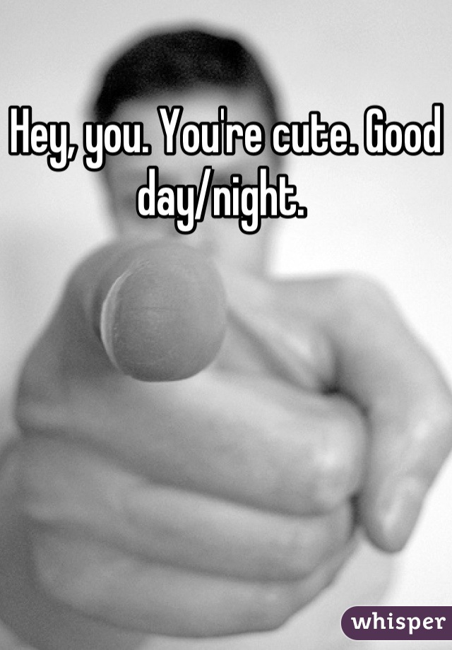 Hey, you. You're cute. Good day/night. 