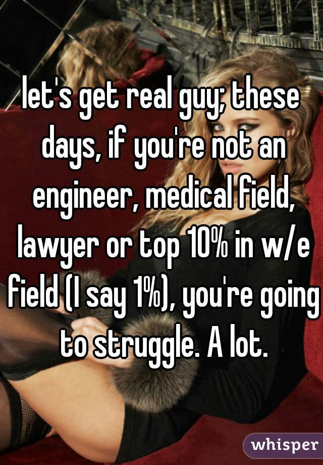 let's get real guy; these days, if you're not an engineer, medical field, lawyer or top 10% in w/e field (I say 1%), you're going to struggle. A lot.