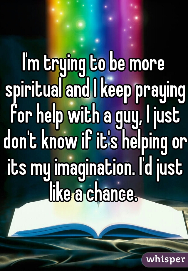 I'm trying to be more spiritual and I keep praying for help with a guy, I just don't know if it's helping or its my imagination. I'd just like a chance. 