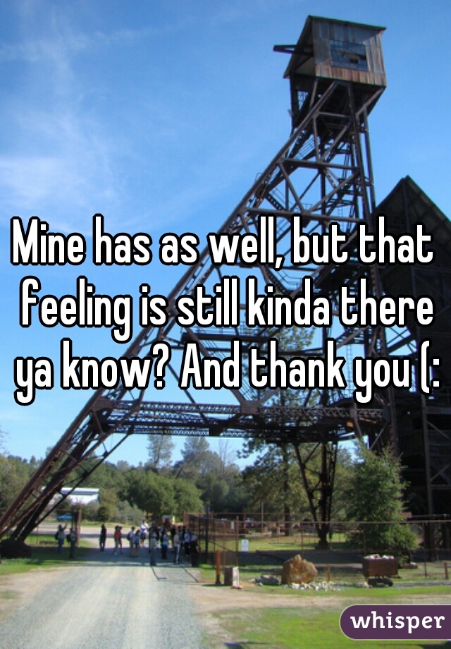 Mine has as well, but that feeling is still kinda there ya know? And thank you (: