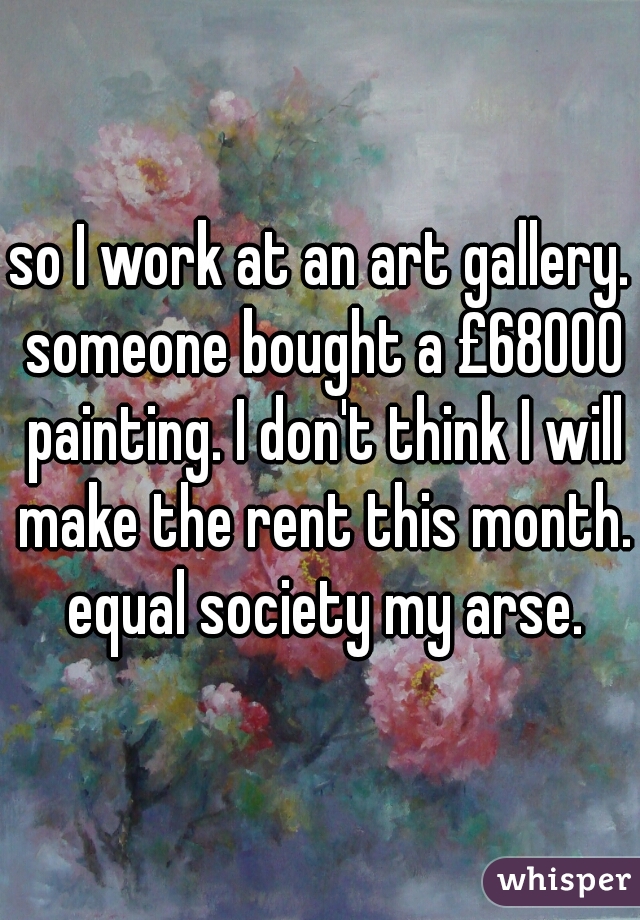 so I work at an art gallery. someone bought a £68000 painting. I don't think I will make the rent this month. equal society my arse.