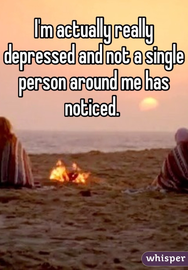 I'm actually really depressed and not a single person around me has noticed. 