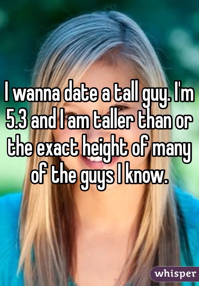 I wanna date a tall guy. I'm 5.3 and I am taller than or the exact height of many of the guys I know. 