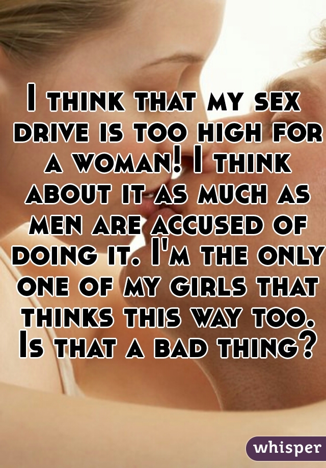 I think that my sex drive is too high for a woman! I think about it as much as men are accused of doing it. I'm the only one of my girls that thinks this way too. Is that a bad thing?
