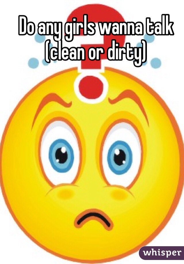 Do any girls wanna talk (clean or dirty)