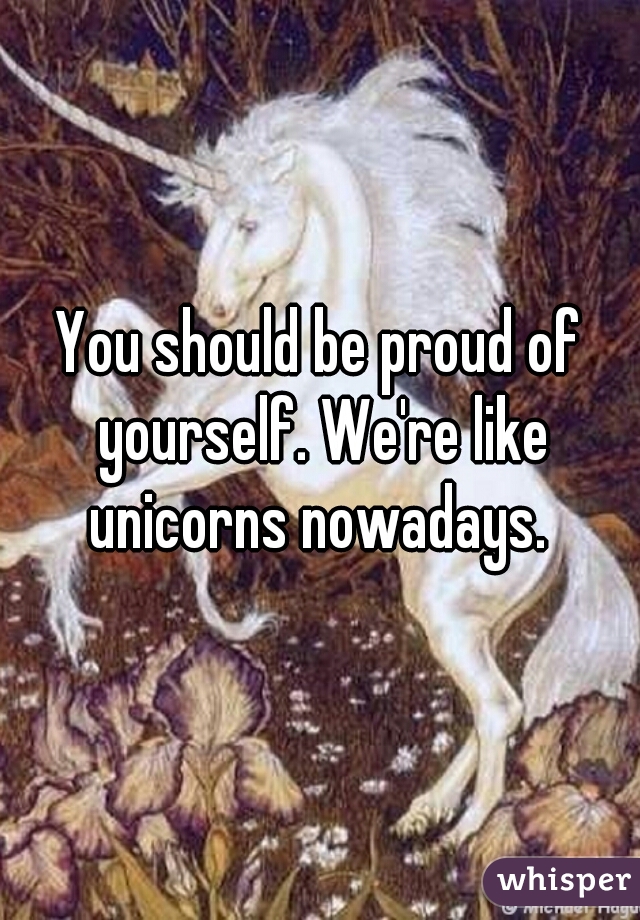 You should be proud of yourself. We're like unicorns nowadays. 