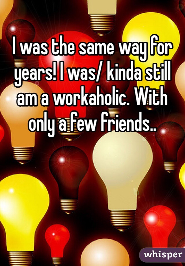 I was the same way for years! I was/ kinda still am a workaholic. With only a few friends.. 