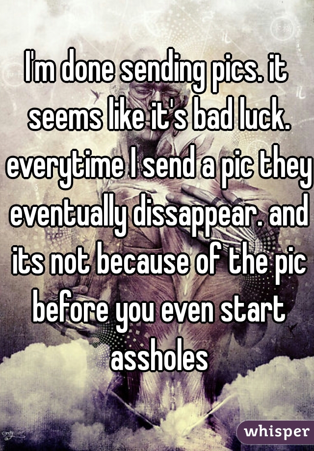 I'm done sending pics. it seems like it's bad luck. everytime I send a pic they eventually dissappear. and its not because of the pic before you even start assholes