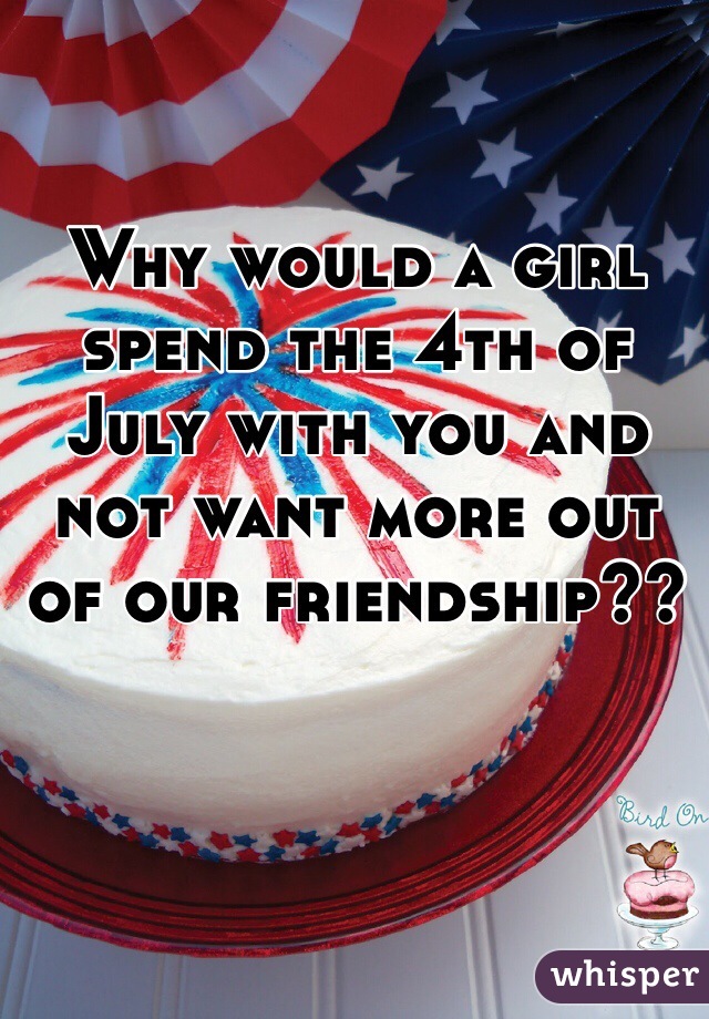Why would a girl spend the 4th of July with you and not want more out of our friendship??