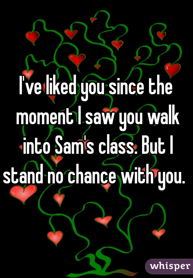 I've liked you since the moment I saw you walk into Sam's class. But I stand no chance with you.  