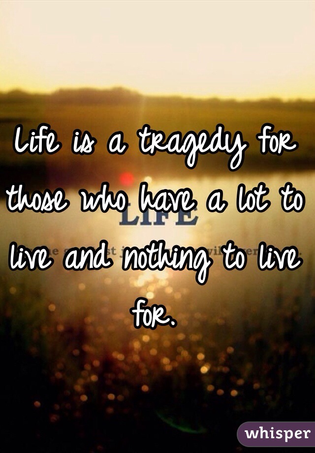 Life is a tragedy for those who have a lot to live and nothing to live for.