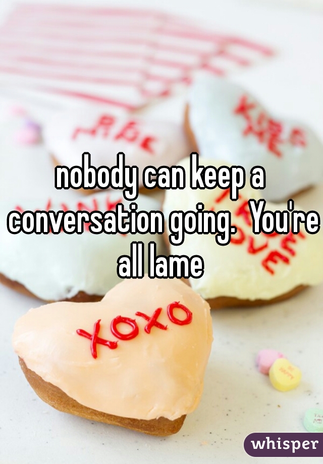nobody can keep a conversation going.  You're all lame 