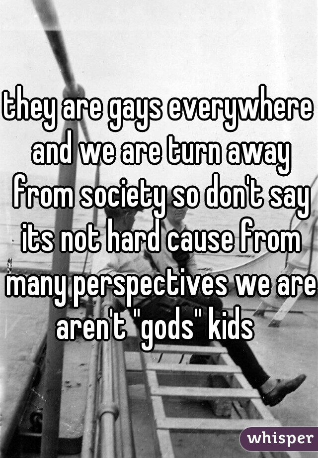 they are gays everywhere and we are turn away from society so don't say its not hard cause from many perspectives we are aren't "gods" kids  