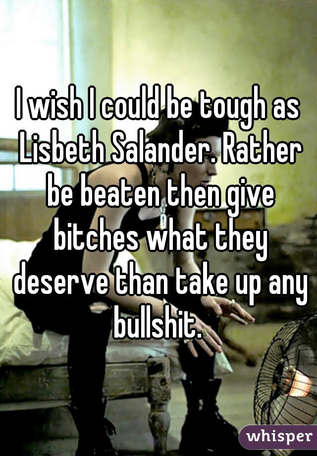 I wish I could be tough as Lisbeth Salander. Rather be beaten then give bitches what they deserve than take up any bullshit. 