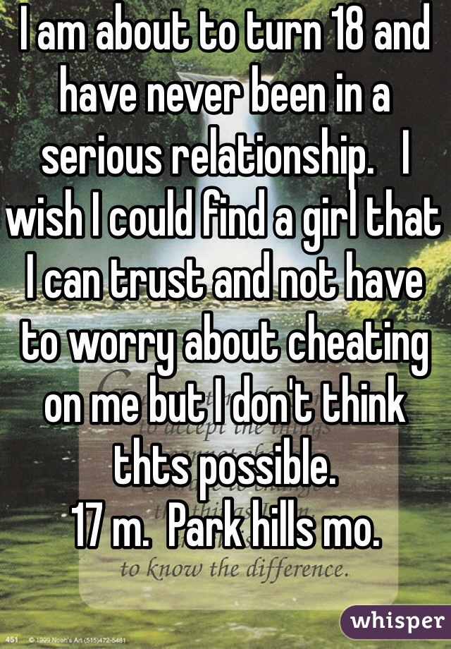 I am about to turn 18 and have never been in a serious relationship.   I wish I could find a girl that I can trust and not have to worry about cheating on me but I don't think thts possible. 
17 m.  Park hills mo. 