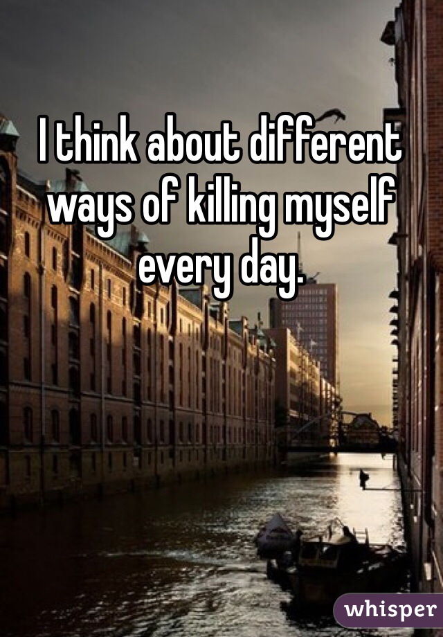 I think about different ways of killing myself every day.