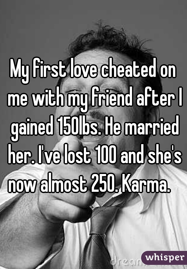 My first love cheated on me with my friend after I gained 150lbs. He married her. I've lost 100 and she's now almost 250. Karma.   