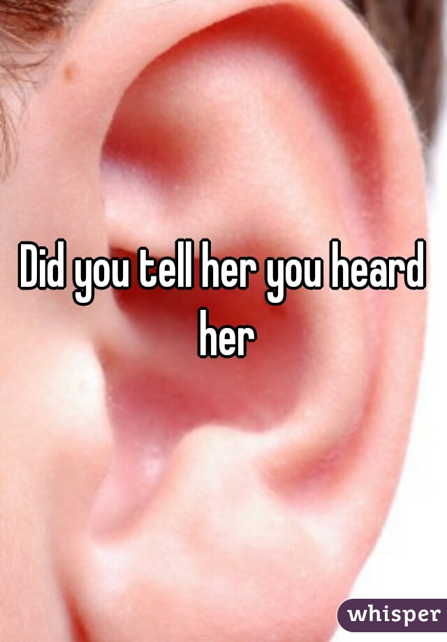 Did you tell her you heard her