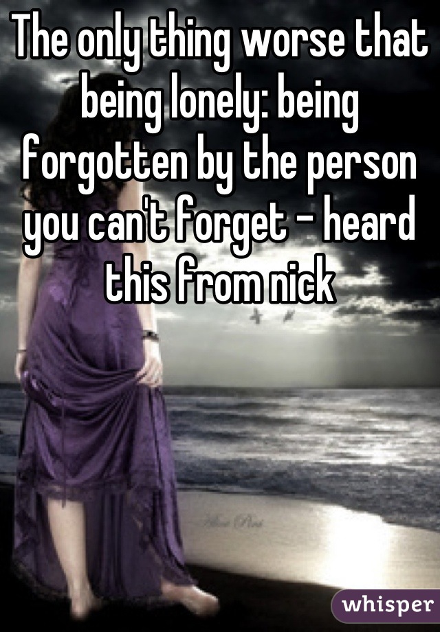The only thing worse that being lonely: being forgotten by the person you can't forget - heard this from nick