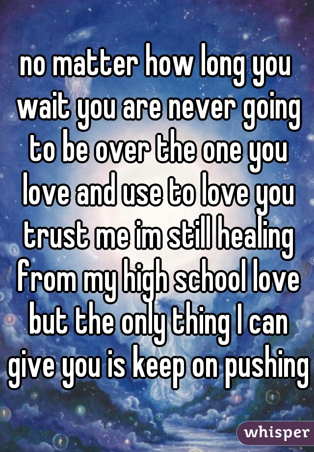 no matter how long you wait you are never going to be over the one you love and use to love you trust me im still healing from my high school love but the only thing I can give you is keep on pushing