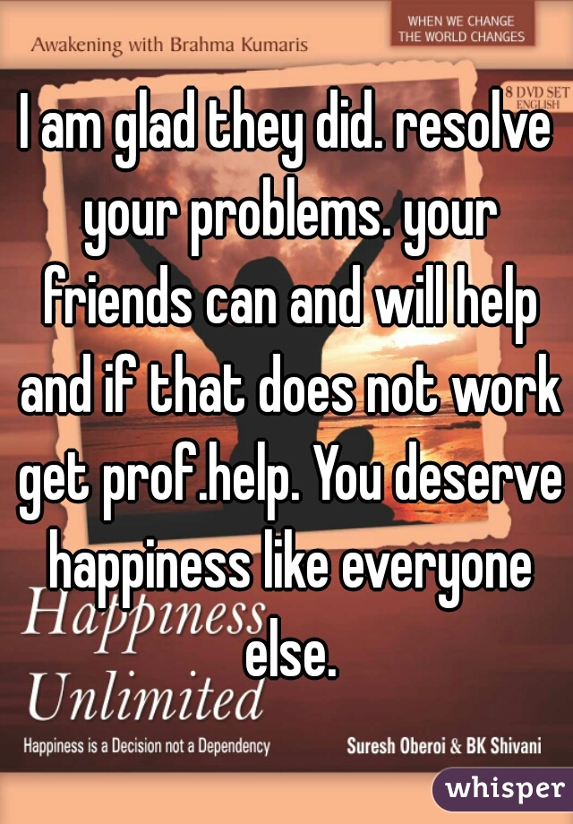 I am glad they did. resolve your problems. your friends can and will help and if that does not work get prof.help. You deserve happiness like everyone else.