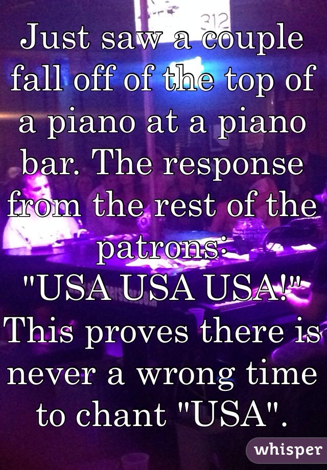Just saw a couple fall off of the top of a piano at a piano bar. The response from the rest of the patrons: 
"USA USA USA!"
This proves there is never a wrong time to chant "USA". 