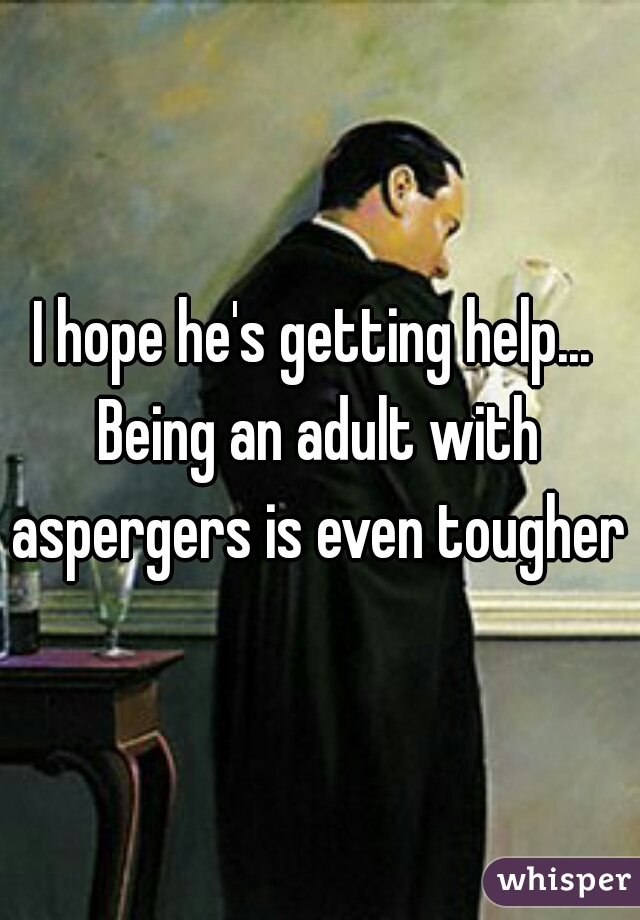 I hope he's getting help... 
Being an adult with aspergers is even tougher 